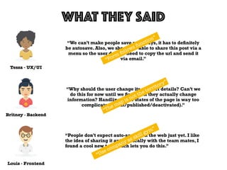 Tessa - UX/UI
WHAT THEY SAID
Louis - Frontend
Britney - Backend
“We can’t make people save nowadays, it has to deﬁnitely
be autosave. Also, we should be able to share this post via a
menu so the user doesn’t need to copy the url and send it
via email.”
“Why should the user change its product details? Can’t we
do this for now until we ﬁnd out if they actually change
information? Handling three states of the page is way too
complicated (draft/published/deactivated).”
“People don’t expect auto-saving on the web just yet. I like
the idea of sharing it automatically with the team mates, I
found a cool new tool which lets you do this.”
“Form follows function”
“The map is not the territory”
“Use company as skill gym”
 