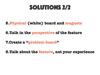 Solutions 2/2
5.Physical (white) board and magnets
6.Talk in the perspective of the feature
7.Create a “problem board”
8.Talk about the feature, not your experience
 
