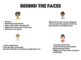 Behind the faces
- 8 years
- Worked for big brands
- Had a talk about next-gen UX
- Joined the team a few weeks ago
- UX lead as an option
- 1 year experience
- First job after university
- Started with React and feels comfortable in it
- Works for 5 years in the company
- Got put onto the product mid-way
- Has worked a bit with Scrum
- 12 years experience
- Read all the recommended
programming books
- Blogs in her free time and goes
to MeetUps
 