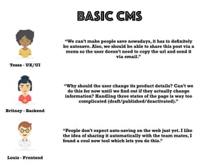 Tessa - UX/UI
BASIC CMS
Louis - Frontend
Britney - Backend
“We can’t make people save nowadays, it has to deﬁnitely
be autosave. Also, we should be able to share this post via a
menu so the user doesn’t need to copy the url and send it
via email.”
“Why should the user change its product details? Can’t we
do this for now until we ﬁnd out if they actually change
information? Handling three states of the page is way too
complicated (draft/published/deactivated).”
“People don’t expect auto-saving on the web just yet. I like
the idea of sharing it automatically with the team mates, I
found a cool new tool which lets you do this.”
 
