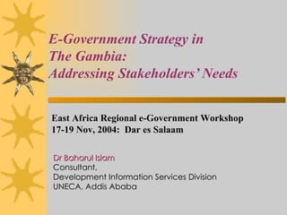 E-Government Strategy in  The Gambia:  Addressing Stakeholders’ Needs Dr Baharul Islam Consultant,  Development Information Services Division UNECA, Addis Ababa East Africa Regional e-Government Workshop  17-19 Nov, 2004:  Dar es Salaam 