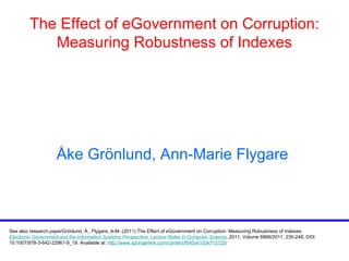 The Effect of eGovernment on Corruption: Measuring Robustness of Indexes Å ke Gr ö nlund, Ann-Marie Flygare   See also research paper Grönlund, Å., Flygare, A-M. (2011) The Effect of eGovernment on Corruption: Measuring Robustness of Indexes .   Electronic Government and the Information Systems Perspective .  Lecture Notes in Computer Science ,  2011, Volume 6866/2011, 235-248, DOI: 10.1007/978-3-642-22961-9_19. Available at:  http://www.springerlink.com/content/f645xk150k715725/ 