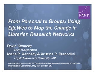 1
From Personal to Groups: Using
EgoWeb to Map the Change in
Librarian Research Networks
From Personal to Groups: Using
EgoWeb to Map the Change in
Librarian Research Networks
David Kennedy
– RAND Corporation
Marie R. Kennedy & Kristine R. Brancolini
– Loyola Marymount University, USA
David Kennedy
– RAND Corporation
Marie R. Kennedy & Kristine R. Brancolini
– Loyola Marymount University, USA
Presentation given at the 8th Qualitative and Quantitative Methods in Libraries
International Conference, May 25th, London UK
 
