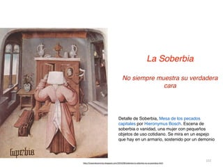 102
La Soberbia


No siempre muestra su verdadera
cara
h
tt
p://trazandocaminos.blogspot.com/2010/08/soberbia-la-soberbia-no-es-grandeza.html
Detalle de Soberbia, Mesa de los pecados
capitales por Hieronymus Bosch. Escena de
soberbia o vanidad, una mujer con pequeños
objetos de uso cotidiano. Se mira en un espejo
que hay en un armario, sostenido por un demonio
 