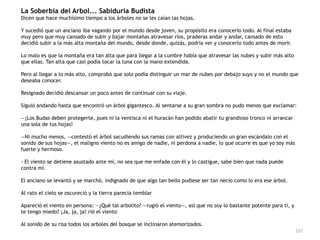 107
La Soberbia del Arbol... Sabiduria Budista


Dicen que hace muchísimo tiempo a los árboles no se les caían las hojas.


Y sucedió que un anciano iba vagando por el mundo desde joven, su propósito era conocerlo todo. Al final estaba
muy pero que muy cansado de subir y bajar montañas atravesar ríos, praderas andar y andar, cansado de esto
decidió subir a la más alta montaña del mundo, desde donde, quizás, podría ver y conocerlo todo antes de morir.


Lo malo es que la montaña era tan alta que para llegar a la cumbre había que atravesar las nubes y subir más alto
que ellas. Tan alta que casi podía tocar la luna con la mano extendida.


Pero al llegar a lo más alto, comprobó que solo podía distinguir un mar de nubes por debajo suyo y no el mundo que
deseaba conocer.


Resignado decidió descansar un poco antes de continuar con su viaje.


Siguió andando hasta que encontró un árbol gigantesco. Al sentarse a su gran sombra no pudo menos que exclamar:


—¡Los Budas deben protegerte, pues ni la ventisca ni el huracán han podido abatir tu grandioso tronco ni arrancar
una sola de tus hojas!


—Ni mucho menos, —contestó el árbol sacudiendo sus ramas con altivez y produciendo un gran escándalo con el
sonido de sus hojas—, el maligno viento no es amigo de nadie, ni perdona a nadie, lo que ocurre es que yo soy más
fuerte y hermoso.


- El viento se detiene asustado ante mí, no sea que me enfade con él y lo castigue, sabe bien que nada puede
contra mí.


El anciano se levantó y se marchó, indignado de que algo tan bello pudiese ser tan necio como lo era ese árbol.


Al rato el cielo se oscureció y la tierra parecía temblar


Apareció el viento en persona: —¿Qué tal arbolito? —rugió el viento—, así que no soy lo bastante potente para ti, y
te tengo miedo? ¡Ja, ja, ja! rió el viento


Al sonido de su risa todos los arboles del bosque se inclinaron atemorizados.
 
