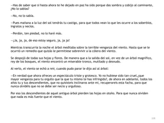 108
—Has de saber que si hasta ahora te he dejado en paz ha sido porque das sombra y cobijo al caminante,
¿No lo sabías?


—No, no lo sabía.


—Pues mañana a la luz del sol tendrás tu castigo, para que todos vean lo que les ocurre a los soberbios,
ingratos y necios.


—Perdón, ten piedad, no lo haré más.


—¡Ja, ja, ja, de eso estoy seguro, ja, ja ja!


Mientras transcurría la noche el árbol meditaba sobre la terrible venganza del viento. Hasta que se le
ocurrió un remedio que quizás le permitiese sobrevivir a la cólera del viento.


Se despojó de todas sus hojas y flores. De manera que a la salida del sol, en vez de un árbol magnífico,
rey de los bosques, el viento encontró un miserable tronco, mutilado y desnudo.


Al verlo, el viento se echó a reir, cuando pudo parar le dijo así al árbol:


—En verdad que ahora ofreces un espectáculo triste y grotesco. Yo no hubiese sido tan cruel,¿que
mayor venganza para tu orgullo que la que tu mismo te has infringido?, de ahora en adelante, todos los
años tu y tus descendientes, que no quisisteis inclinaros ante mi, recuperareis esta facha, para que
nunca olvidéis que no se debe ser necio y orgulloso.


Por eso los descendientes de aquel antiguo árbol pierden las hojas en otoño. Para que nunca olviden
que nada es más fuerte que el viento.
 