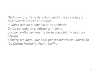 109
Todo hombre tiene derecho a dudar de su tarea y a
abandonarla de vez en cuando:


lo único que no puede hacer es olvidarla.


Quien no duda de sí mismo es indigno,


porque confía ciegamente en su capacidad y peca por
orgullo.


bendito sea aquel que pasa por momentos de indecisión


(La Quinta Montaña, Paulo Coelho)
 