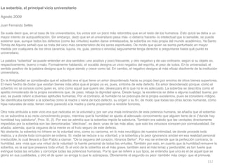 112
La soberbia, el principal vicio universitario
 

Agosto 2009

Juan Fernando Sellé
s

Se suele decir que, en el caso de los universitarios, los vicios son un poco más retorcidos que en el resto de los humanos. Esto quizá se deba a un
mayor intento de autojusti
fi
cación. Sin embargo, dado que en el universitario pesa más -o debería hacerlo- lo intelectual que lo sensible, se puede
sostener que, aunque todos los defectos (como las virtudes) suelen darse entrelazados, la soberbia es más propia del mundo académico. Ya Santo
Tomás de Aquino señaló que se trata del vicio más característico de los seres espirituales. De modo que quien se sienta perturbado en mayor
medida por cualquiera de los otros (avaricia, lujuria, ira, gula, pereza o envidia) seguramente tenga derecho a preguntarse hasta qué punto es
universitario
.

La palabra soberbia se puede entender en dos sentidos: uno positivo y poco frecuente, y otro negativo y de uso ordinario, según si su objeto es,
respectivamente, bueno o malo. Formalmente hablando, el vocablo designa un vicio negativo del espíritu, el peor de todos. En la universidad, el
sentido positivo de la palabra designa que lo sigue siendo y crece como tal. En cambio, el negativo designa al más e
fi
caz disolvente de la institución
universitaria
.

En la Antigüedad se consideraba que el soberbio era el que tiene un amor desordenado hacia su propio bien por encima de otros bienes superiores.
El mero hecho de dudar que existan bienes más altos que el propio ya es, pues, síntoma de este defecto. Es amor desordenado porque, como el
soberbio no se conoce como quien es, sino como aquel que quiere ser, desea para él lo que no le es adecuado. La soberbia se describía como el
apetito inmoderado de la propia excelencia que, de paso, rebaja la dignidad ajena. Desde luego, la excelencia se debe a alguna cualidad buena; por
eso, se puede referir a diversas aptitudes humanas. Por el contrario, el humilde no se preocupa de la propia excelencia, pues se considera indigno.
Se identi
fi
caba también a la soberbia como la madre y reina de todo defecto, su origen y su
fi
n, de modo que todas las otras lacras humanas, como
hijas naturales de esta, tienen cierto parecido a la madre y cierta propensión a rendirle honores
.

Otra nota atribuida a este vicio era que radicaba en la voluntad y, por ser una mala inclinación de esta potencia humana, se añadía que el soberbio
no se subordina a su recto conocimiento propio, mientras que la humildad se ajusta al adecuado conocimiento que alguien tiene de sí (donde hay
humildad hay sabiduría, Prov. XI, 2). Por eso se admitía que la soberbia impide la sabiduría. También era sabido que las verdades directamente
impedidas por la soberbia son las denominadas afectivas, es decir, unas de las más altas, que solo los virtuosos conocen por connaturalidad. Se
añadía, además, que la ceguera de la mente es el fruto seguro de este defecto
.

No obstante, la soberbia no inhiere en la voluntad sino, como su carcoma, en lo más neurálgico de nuestra intimidad, de donde procede toda
malicia, y a donde toda corrupción se ordena. Sí; nadie se reduce a su voluntad, y la soberbia y la peor ignorancia anidan en esa realidad personal
irreductible, lo cual llevará a San Pablo a clamar: De la ceguera del corazón, líbranos Señor. Por eso se entiende que la perfección contraria, la
humildad, sea -más que una virtud de la voluntad- la fuente personal de todas las virtudes. También por esto, en cuanto que la humildad remueve la
soberbia, es la sal que preserva toda virtud. Si el vicio de la soberbia es el más grave, también será el más tenaz y perdurable; es tan fuerte que
extingue todas las virtudes y corrompe todas las potencias humanas. Por lo que se re
fi
ere a sus tipos, se entendía que uno es el de aquel que se
gloría en sus cualidades, y otro el de quien se arroga lo que le sobrepasa. Obviamente el segundo es peor -también más ciego- que el primero.
 