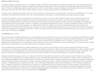 113
Sentirse señor del carg
o

La soberbia tiende a lo excelso, pero sin un pequeño detalle: la rectitud. Se distingue de la vanidad o vanagloria (su vicio más afín) porque la
primera es el deseo desproporcionado de cualquier gran realidad y la segunda, en cambio, tiende a la sola grandeza externa, la alabanza y el
honor, es decir, a considerarse superior a quien se es. Así como el honor social es -según Aristóteles- el premio debido de la virtud, la soberbia
busca ese honor pero sin virtud. Una es interna (latens in corde), mientras que la otra es su manifestación externa
.

Se decía que la soberbia se presenta, sobre todo, en dos frentes: en el de la ciencia y en el del poder. Pues bien, la universidad es, por un lado,
la sede por antonomasia de la ciencia y, por otro, está constituida ad intra según un modelo jerárquico de poder bastante acusado
.

En cuanto a lo primero, es bien conocido que la ciencia hincha, y el que se cree que sabe todavía no sabe como es debido. Respecto a lo
segundo, las posibles causas de soberbia son dos: la altura del status y las obras. No es extraño, pues, que la soberbia aparezca en una
corporación feudal vigente hoy día como la universidad, donde los títulos y cargos directivos marcan en exceso el escalafón, y más todavía, en
una sociedad como la actual, donde mandar y obedecer no signi
fi
can exclusivamente servir. En efecto, soberbia es sentirse señor del
cargo -incluso del que no le han encargado-, no administrador. Decíase, además, que este mal afecta sobremanera a la juventud, y la
universidad es la institución donde más abunda. Con todo, no es solo un problema de gente joven, pues con el paso de los años este defecto se
vuelve tan acrisolado y retorcido como encubierto. También se declara que incide más en las personas públicas que en las privadas, y es obvio
que el o
fi
cio universitario es público
.

La soberbia en uno mism
o

Para consigo mismo, la actitud soberbia en la universidad lleva al convencimiento de que sin el propio criterio y experiencia difícilmente se puede
acertar en un tema o realizar algo con corrección. Se mani
fi
esta con la arrogancia y la jactancia: la primera, porque el soberbio se siente pagado
de sus propios éxitos por encima de su valía; la segunda, porque presume de sus cualidades, con o sin motivo. Lo mismo ocurre con la
pertinacia en el propio parecer o la rotundidad con que se a
fi
rma un criterio, incluso aunque con el paso del tiempo -y no mucho- tal juicio cambie
hasta el punto de mantener -con la misma determinación- la posición contraria
.

A las manifestaciones precedentes se pueden añadir más: dar por hecho que los demás no tienen nada que aportar, leer textos más por
curiosidad o por crítica que por aprender y salvar la parte de verdad que contienen, callar el error grave y perjudicial de un autor, cuando se debe
y ante quienes es debido descubrirlo, so capa de que se tiene cierta preferencia con él, perseverar en el error, tener manías y creérselas... Es
asimismo propenso a ensoberbecerse quien, siendo de condición humilde y sin experiencia de gobierno, es elevado a algún cargo
.

Soberbia académica propia es, sobre todo, creer que el sentido del ser personal coincide con el del yo que uno se ha forjado con sus títulos y
currículum y con el que barniza su mirada y actuación, o sea, su entera vida universitaria. Así es –advierte J. Philipe- como nos fablicamos el
'ego', diferente del auténtico 'ser', de modo similar a como se in
fl
a un globo. Este 'yo' arti
fi
cial, requiere un gran gasto de energía para sostenerse;
y como es frágil, necesita ser defendido. El orgullo y la dureza siempre van unidos... Cuando el Evangelio dice que debemos 'morir a nosotros
mismos', en realidad alude a la muerte de ese 'ego' -ese yo fabricado arti
fi
cialmente- para que pueda aparecer el 'ser' auténtico regalado por
Dios. Si alguien se obceca en la a
fi
rmación de su propio yo, va perdiendo de vista su sentido personal, la mayor donación creatural que ha
recibido. Como enseña Polo, lo peor para el ser personal es aislarse o ensoberbecerse, pues el egoísmo y la soberbia agostan el ser donal.
Para captar el sinsentido de la soberbia, tal vez valga la pregunta del libro de la Sabiduría: ¿De qué nos ha servido la soberbia?; si por ella
agoniza el propio ser personal, ¿qué se podrá ganar tras su pérdida?
 