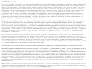 114
Soberbia hacia los demá
s

Para con los demás, la soberbia lleva a considerarse superior a los otros en demasiados aspectos, lo cual acarrea la sospecha respecto a la capacidad
ajena. La soberbia es, obviamente, contraria al amor al prójimo en cuanto que alguien se pre
fi
ere desordenadamente a sí mismo. De ahí se deriva la
carencia de amistad, ya que a quien padece este mal no se le ocurre ser amigo de quienes ocupan un status inferior (alumnos, bedeles, enfermeras,
profesionales de diversos servicios, etcétera), sino solo entre sus iguales, (a los que tampoco ve como iguales). Por eso tiende a ser conocido y
estimado solo entre los VIP académicos. Otra manifestación es el trato frío (de ¡Buenas! y ¡Adiós!) para con los colegas. A veces, ni siquiera eso:
cuello erguido y miradas altivas, indiferentes o, incluso, apartar la vista. También lo es la discordia motivada por la diversidad de pareceres
profesionales, pues el orgulloso no favorece la libertad ajena. Promueve asimismo la injuria, ya que tras consolidar una concepción tan
fi
ja como
rebajada de demás, se tiende a ponerles etiquetas cuyo adhesivo es tan fuerte y permanente como los juicios severos de los que nace. Tales motes
constituyen un jocoso y actual método de difamación. Esto parece tan extendido que, si existe algún alumno que no critique a sus profesores o un
profesor que disculpe a sus colegas y alumnos críticos, rozará la perfección
.

El orgulloso se inclina fácilmente a airarse, incluso por nimiedades, cuando algo contraría su voluntad. Soberbia es también cometer claras injusticias
con los inferiores sin repararlas ni pedir perdón por ellas -este defecto deprime fácil y casi inadvertidamente la justicia- también lo es padecerlas
guardando permanente rencor al agresor, no ver compañeros sino subordinados,
fi
jarse más en los ajenos defectos que en sus virtudes, controlar el
trabajo de los demás -siendo el propio inmune a todo control-, aparentar interés ante la presencia de otros cuando en realidad no se ven sino personas
que molestan los propios intereses y conducen a perder el tiempo –hipocresía, en román paladino-, la ingratitud de fondo -aunque se cuide la forma-
ante un servicio o trabajo prestado, la crítica cuando no pretende ser constructiva, negarse a desempeñar tareas inferiores -fotocopias o cualquier otro
trabajo manual-, discutir -entre los soberbios siempre hay litigios-, y excusarse ante las justas correcciones, evadirse ante las ayudas que se piden y
buenamente se pueden ofrecer..
.

Lo es, desde luego, el abuso de poder -poner bozal al buey que trilla-, inmiscuirse autoritariamente en asuntos ajenos que no atañen directamente,
preguntar no para aprender, sino para poner en un brete al ponente, objetar no para ayudar, sino para hacer valer la propia opinión... Todo lo que
provoca la separación de los demás -aunque bien es verdad que hay que ser más amigo de la verdad que de cualquiera- es un derivado de la soberbia,
así como la precipitación en las decisiones de gobierno, la pérdida de tiempo en asuntos insigni
fi
cantes, considerar las materias más relevantes
-teología, antropologia, ética...- como marías, barnices, o buenas consejas, suponer que los alumnos, los servicios y secretarías se deben subordinar
a los profesores, pensar que los demás están al propio servicio, no al revés..
.

Los que ocupan cargos inferiores tampoco están libres de este defecto cuando desobedecen injusti
fi
cadamente y cuando desprecian el mandato
.

La soberbia también puede estar detrás de una afectada seriedad, casi decimonónica, cuyo lenguaje no es directo y amable, sino seco y más propio de
una partida de ajedrez. La actuación suele estar acompañada de una conducta formalista, opuesta a la alegría y sencillez que deben caracterizar al
cristiano corriente. Se puede replicar que tales encumbrados personajes no carecen de cierta alegría, sin embargo, la suya no parece espontánea sino
forzada y, según Tolstoi, la alegría
fi
ngida es aún peor que el aburrimiento. Tan acartonada gravedad comporta frecuentemente un trato duro, incluso
dictatorial, hacia los demás. Pero, como señala Vázquez-Figueroa, la dureza nace casi siempre de una desesperada necesidad de ocultar las propias
debilidades; por eso, en el fondo, el soberbio es pusilánime. Esta rigidez lleva a mostrarse no solo susceptible ante cualquier comentario ajeno, sino a
la defensiva y agresivo. Tal dureza es más perjudicial para quien la posee que para aquellos a quienes se dirige, en cualquier caso, si alguien es el
sujeto paciente -sufriente- de algunas de las precedentes actitudes, debe estar muy agradecido, pues puede verlas como buenas ocasiones para
intentar ser humilde
.

Otro fruto del orgullo intelectual es el distanciamiento respecto de los demás, en especial de los inferiores. En esta tesitura carece de sentido promover
la interdisciplinariedad, porque ni siquiera se puede vivir la disciplinariedad en una misma rama del saber. De ese modo, la universidad se transforma,
primero, en una pluridiversidad y, después, en un museo de cera de extravagantes
fi
guras.
 