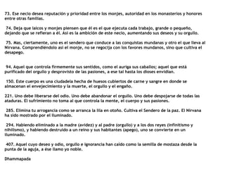 73. Ese necio desea reputación y prioridad entre los monjes, autoridad en los monasterios y honores
entre otras familias.


74. Deja que laicos y monjes piensen que él es el que ejecuta cada trabajo, grande o pequeño,
dejando que se refieran a él. Así es la ambición de este necio, aumentando sus deseos y su orgullo.


75. Mas, ciertamente, uno es el sendero que conduce a las conquistas mundanas y otro el que lleva al
Nirvana. Comprendiéndolo así el monje, no se regocija con los favores mundanos, sino que cultiva el
desapego.


94. Aquel que controla firmemente sus sentidos, como el auriga sus caballos; aquel que está
purificado del orgullo y desprovisto de las pasiones, a ese tal hasta los dioses envidian.


150. Este cuerpo es una ciudadela hecha de huesos cubiertos de carne y sangre en donde se
almacenan el envejecimiento y la muerte, el orgullo y el engaño.


221. Uno debe liberarse del odio. Uno debe abandonar el orgullo. Uno debe despojarse de todas las
ataduras. El sufrimiento no toma al que controla la mente, el cuerpo y sus pasiones.


285. Elimina tu arrogancia como se arranca la lila en otoño. Cultiva el Sendero de la paz. El Nirvana
ha sido mostrado por el Iluminado.


294. Habiendo eliminado a la madre (avidez) y al padre (orgullo) y a los dos reyes (infinitismo y
nihilismo), y habiendo destruido a un reino y sus habitantes (apego), uno se convierte en un
iluminado.


407. Aquel cuyo deseo y odio, orgullo e ignorancia han caído como la semilla de mostaza desde la
punta de la aguja, a ése llamo yo noble.


Dhammapada
 