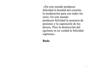 12
«En este mundo producen
felicidad la bondad del corazón,
la moderación para con todos los
seres. En este mundo


producen felicidad la ausencia de
pasiones y la superación de los
deseos. Pero la destrucción del
egoísmo es en verdad la felicidad
suprema».


Buda
 