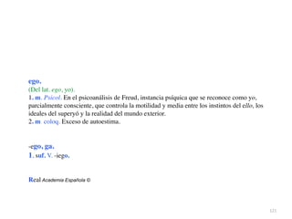 121
ego.
(Del lat. ego, yo).
1. m. Psicol. En el psicoanálisis de Freud, instancia psíquica que se reconoce como yo,
parcialmente consciente, que controla la motilidad y media entre los instintos del ello, los
ideales del superyó y la realidad del mundo exterior
.

2. m. coloq. Exceso de autoestima
.

-ego, ga
.

1. suf. V. -iego
.

Real Academia Española ©
 