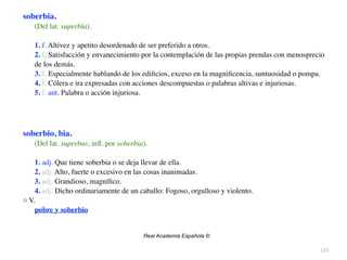 122
soberbia.
(Del lat. superbĭa).
1. f. Altivez y apetito desordenado de ser preferido a otros
.

2. f. Satisfacción y envanecimiento por la contemplación de las propias prendas con menosprecio
de los demás
.

3. f. Especialmente hablando de los edi
fi
cios, exceso en la magni
fi
cencia, suntuosidad o pompa
.

4. f. Cólera e ira expresadas con acciones descompuestas o palabras altivas e injuriosas
.

5. f. ant. Palabra o acción injuriosa
.

soberbio, bia.
(Del lat. superbus, in
fl
. por soberbia).
1. adj. Que tiene soberbia o se deja llevar de ella
.

2. adj. Alto, fuerte o excesivo en las cosas inanimadas
.

3. adj. Grandioso, magní
fi
co
.

4. adj. Dicho ordinariamente de un caballo: Fogoso, orgulloso y violento
.

□ V
.

pobre y soberbio
Real Academia Española ©
 