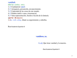 124
vanidad.
(Del lat. vanĭtas, -ātis).
1. f. Cualidad de vano1.
2. f. Arrogancia, presunción, envanecimiento
.

3. f. Caducidad de las cosas de este mundo
.

4. f. Palabra inútil o vana e insustancial
.

5. f. Vana representación, ilusión o
fi
cción de la fantasía
.

ajar la ~ de alguien
.

1. loc. verb. coloq. Abatir su engreimiento y soberbia
.

Real Academia Española ©
vanidoso, sa.
1. adj. Que tiene vanidad y la muestra
.

Real Academia Española ©
 
