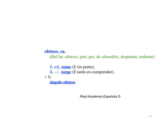 127
obtuso, sa.
(Del lat. obtūsus, part. pas. de obtundĕre, despuntar, embotar).
1. adj. romo (‖ sin punta)
.

2. adj. torpe (‖ tardo en comprender)
.

□ V
.

ángulo obtuso
Real Academia Española ©
 