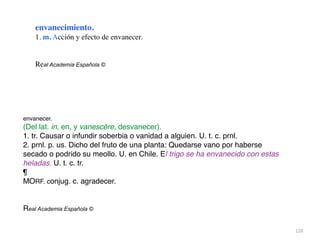 128
envanecimiento.
1. m. Acción y efecto de envanecer
.

Real Academia Española ©
envanecer.
(Del lat. in, en, y vanescĕre, desvanecer).
1. tr. Causar o infundir soberbia o vanidad a alguien. U. t. c. prnl
.

2. prnl. p. us. Dicho del fruto de una planta: Quedarse vano por haberse
secado o podrido su meollo. U. en Chile. El trigo se ha envanecido con estas
heladas. U. t. c. tr
.

¶

MORF. conjug. c. agradecer
.

Real Academia Española ©
 