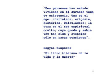 13
"Dos personas han estado
viviendo en ti durante toda
tu existencia. Una es el
ego: charlatana, exigente,
histérica, calculadora; la
otra es el ser espiritual
oculto, cuya queda y sabia
voz has oído y atendido
sólo en raras ocasiones"
.

Sogyal Rinpoche
 

"El libro tibetano de la
vida y la muerte”
 