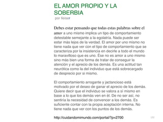 132
EL AMOR PROPIO Y LA
SOBERBIA
por lleiser
 

Debes estar pensando que todas estas palabras sobre el
amor a uno mismo implica un tipo de comportamiento
detestable semejante a la egolatría. Nada puede ser
estar más lejos de la verdad. El amor por uno mismo no
tiene nada que ver con el tipo de comportamiento que se
caracteriza por la insistencia en decirle a todo el mundo
lo maravilloso que es uno. Ése no es amor a uno mismo
sino más bien una forma de tratar de conseguir la
atención y el aprecio de los demás. Es una actitud tan
neurótica como la del individuo que está sobrecargado
de desprecio por si mismo
.

El comportamiento arrogante y jactancioso está
motivado por el deseo de ganar el aprecio de los demás.
Quiere decir que el individuo se valora a sí mismo en
base a lo que los demás ven en él. De no ser así, no
sentiría la necesidad de convencer a los demás. Es
su
fi
ciente contar con la propia aceptación interna. No
tiene nada que ver con los puntos de los demás
.

http://cuidandomimundo.com/portal/?p=2700
 