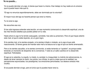 133
Yo no puedo derrotar a tu ego, lo tienes que hacer tu mismo. Ese trabajo no hay nadie en el universo
que lo pueda hacer más que tú
.

“El ego no renuncia espontáneamente, debe ser dominado por la voluntad”
.

El mayor truco del ego es hacerte pensar que eres tu mismo
.

Tu no eres tu ego
.

No escuches esa voz
.

Si tan sólo lograras entender esta lección, en ese momento comenzaría tu desarrollo espiritual, una de
las más feroces batallas que puedes pelear en tu vida
.

Hasta ahora tu ego te ha tenido subyugado, sometido, has sido su prisionero. Pero el que hayas abierto
este mail, el que lo estés leyendo, es un gran logro
.

Si te sientes mal, si te sientes enojado, si te sientes irritado o molesto, es tu ego el que está
reaccionando. Si tienes ganas de mandar este mail a la basura es tu ego el que se siente amenazado
.

Pero si te sientes sacudido, si te sientes conmovido, si estás teniendo un “quiebre”, es porque estás
teniendo un momento de despertar de tu conciencia. Y este es un salto cuántico en tu desarrollo
espiritual. Felicidades
.

El ego es tu soberbia, tu orgullo, tu miedo, tu vanidad, tu inseguridad, tu instinto de sobrevivencia, tu
deseo de tener siempre la razón, tus juicios, tus críticas, lo que tu crees que es la realidad, tus
percepciones equivocadas, tus paradigmas, tus emociones perturbadas, tus deseos aviesos más
ocultos
.

Si se puede derrotar al ego, pero el único que lo puedes hacer eres tu.
Yo no puedo...
 