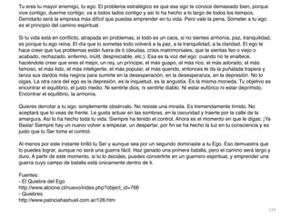 134
Tu eres tu mayor enemigo, tu ego. El problema estratégico es que ese ego te conoce demasiado bien, porque
vive contigo, duerme contigo, va a todos lados contigo y así lo ha hecho a lo largo de todos los tiempos.
Derrotarlo será la empresa más difícil que puedas emprender en tu vida. Pero vale la pena. Someter a tu ego
es el principio del camino espiritual.
 

Si tu vida está en con
fl
icto, atrapada en problemas, si todo es un caos, si no sientes armonía, paz, tranquilidad,
es porque tu ego reina. El día que lo sometas todo volverá a la paz, a la tranquilidad, a la claridad. El ego te
hace creer que tus problemas están fuera de ti (deudas, crisis matrimoniales, que te sientas feo o viejo o
acabado, rechazado, enfermo, inútil, despreciable, etc.). Esa es la voz del ego: cuando no te enaltece,
haciéndote creer que eres el mejor, un rey, un príncipe, el más guapo, el más rico, el más adorado, el más
famoso, el más listo, el más inteligente, el más popular, el más querido, entonces te da la puñalada trapera y
lanza sus dardos más negros para sumirte en la desesperación, en la desesperanza, en la depresión. No lo
oigas. La otra cara del ego es la depresión, es la inquietud, es la angustia. Es la misma moneda. Tu objetivo es
encontrar el equilibrio, el justo medio. Ni sentirte dios, ni sentirte diablo. Ni estar eufórico ni estar deprimido.
Encontrar el equilibrio, la armonía.
 

Quieres derrotar a tu ego: simplemente obsérvalo. No resiste una mirada. Es tremendamente tímido. No
aceptará que lo veas de frente. Le gusta actuar en las sombras, en la oscuridad y traerte por la calle de la
amargura. Así lo ha hecho toda tu vida. Siempre ha tenido el control. Ahora es el momento en que le digas: ¡Ya
Basta! Siempre hay un nuevo volver a empezar, un despertar, por
fi
n se ha hecho la luz en tu consciencia y es
justo que tu Ser tome el control.
 

Al menos por este instante brilló tu Ser y aunque sea por un segundo dominaste a tu Ego. Eso demuestra que
lo puedes lograr, aunque no será una guerra fácil. Haz ganado una primera batalla, pero el camino será largo y
duro. A partir de este momento, si tu lo decides, puedes convertirte en un guerrero espiritual, y emprender una
guerra cuyo campo de batalla está únicamente dentro de ti
.

Fuentes
:

- El Quiebre del Eg
o

http://www.alcione.cl/nuevo/index.php?object_id=76
6

- Quiebre
s

http://www.patriciahashuel.com.ar/126.htm
 
