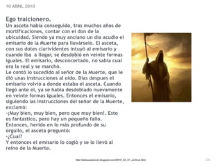 136
10 ABRIL 2010


Ego traicionero.


Un asceta habia conseguido, tras muchos años de
mortificaciones, contar con el don de la
ubicuidad. Siendo ya muy anciano un día acudio el
emisario de la Muerte para llevárselo. El asceta,
con sus dotes clarividentes intuyó al emisario y
cuando iba a llegar, se desdobló en veinte formas
iguales. El emisario, desconcertado, no sabía cual
era la real y se marchó.


Le contó lo sucedido al señor de la Muerte, que le
dió unas instrucciones al oido. Dias despues el
emisario volvió a donde estaba el asceta. Cuando
llegó ante el, ya se había desdoblado nuevamente
en veinte formas iguales. Entonces el emisario,
siguiendo las instrucciones del señor de la Muerte,
exclamó:


-¡Muy bien, muy bien, pero que muy bien!. Esto
es fantastico, pero hay un pequeño fallo.


Entonces, herido en lo más profundo de su
orgullo, el asceta preguntó:


-¿Cual?


Y entonces el emisario lo cogió y se lo llevó al
reino de la Muerte.
http://akikazeakizuki.blogspot.com/2010_04_01_archive.html
 