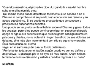 Queridos maestros, el proverbio dice: Juzgando la cara del hombre
sabe uno si ha comido o no
.

Del mismo modo puede detectarse fácilmente si se conoce o no el
Dharma al comprobarse si se puede o no conquistar sus deseos y su
apego egocéntrico. Si se puede es prueba de que se conocen y
practican las enseñanzas budistas
.

Uno puede ser muy elocuente al hablar sobre el Dharma y ganar todos
les debates, pero si no puede dominarse ni por un segundo el propio
apego al ego o sus deseos sino que es indulgente consigo mismo en
palabras y charlas, no se obtendrá ningún bene
fi
cio de sus victorias en
debates, sino más bien incrementará con ello su egoísmo y orgullo.
Ésta es la causa del etern
o

vagar en el samsara y del caer al fondo del in
fi
erno
.

Por lo tanto, toda argumentación, según puedo yo ver, es dañina y
destructiva. Tu disculpa por lo de ayer es muy buena. Ahora hemos
terminado nuestra discusión y ustedes pueden regresar a su casa


Milarepa
 