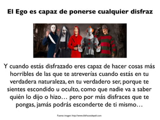El Ego es capaz de ponerse cualquier disfraz
Y cuando estás disfrazado eres capaz de hacer cosas más
horribles de las que te atreverías cuando estás en tu
verdadera naturaleza, en tu verdadero ser, porque te
sientes escondido u oculto, como que nadie va a saber
quién lo dijo o hizo… pero por más disfraces que te
pongas, jamás podrás esconderte de ti mismo…
Fuente imagen: http://www.disfracesdepeli.com
 