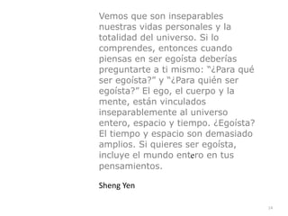 14
Vemos que son inseparables
nuestras vidas personales y la
totalidad del universo. Si lo
comprendes, entonces cuando
piensas en ser egoísta deberías
preguntarte a ti mismo: “¿Para qué
ser egoísta?” y “¿Para quién ser
egoísta?” El ego, el cuerpo y la
mente, están vinculados
inseparablemente al universo
entero, espacio y tiempo. ¿Egoísta?
El tiempo y espacio son demasiado
amplios. Si quieres ser egoísta,
incluye el mundo entero en tus
pensamientos.


Sheng Yen
 