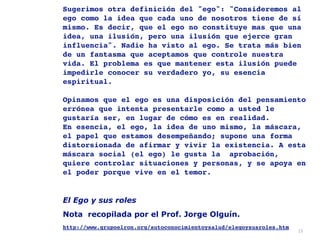 15
Sugerimos otra definición del "ego": "Consideremos al
ego como la idea que cada uno de nosotros tiene de sí
mismo. Es decir, que el ego no constituye mas que una
idea, una ilusión, pero una ilusión que ejerce gran
influencia". Nadie ha visto al ego. Se trata más bien
de un fantasma que aceptamos que controle nuestra
vida. El problema es que mantener esta ilusión puede
impedirle conocer su verdadero yo, su esencia
espiritual. 
 
Opinamos que el ego es una disposición del pensamiento
errónea que intenta presentarle como a usted le
gustaría ser, en lugar de cómo es en realidad. 
En esencia, el ego, la idea de uno mismo, la máscara,
el papel que estamos desempeñando; supone una forma
distorsionada de afirmar y vivir la existencia. A esta
máscara social (el ego) le gusta la  aprobación,
quiere controlar situaciones y personas, y se apoya en
el poder porque vive en el temor
.

El Ego y sus roles
Nota recopilada por el Prof. Jorge Olguín.


http://www.grupoelron.org/autoconocimientoysalud/elegoysusroles.htm 
 