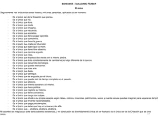 18
BUHEDERA – GUILLERMO FÁRBER
El únic
o

Seguramente has leído todas estas frases y mil otras parecidas, aplicadas al ser humano
:

· Es el único ser de la Creación que piensa
.

· Es el único que ríe
.

· Es el único que llora
.

· Es el único que duda
.

· Es el único que imagina
.

· Es el único que recuerda
.

· Es el único que socializa
.

· Es el único que tiene pulgar oponible
.

· Es el único que contamina
.

· Es el único que hace la guerra
.

· Es el único que mata por diversió
n

· Es el único que sabe que va morir
.

· Es el único que tiene libre albedrío
.

· Es el único que camina erguido
.

· Es el único que reza
.

· Es el único que tropieza dos veces con la misma piedra
.

· Es el único que trata constantemente de cambiarse por algo diferente de lo que es
.

· Es el único que desarrolla tecnología
.

· Es el único que puede reencarnar
.

· Es el único que crea arte
.

· Es el único que baila
.

· Es el único que delinque
.

· Es el único que se angustia por el futuro
.

· Es el único que puede vivir de tiempo completo en el pasado
.

· Es el único que atesora
.

· Es el único que intenta sanarse a sí mismo
.

· Es el único que hace política
.

· Es el único que registra su historia
.

· Es el único que tiene conciencia
.

· Es el único que carga con culpas
.

· Es el único que divide a su propia especie según razas, colores, creencias, patrimonios, sexos y cuanta excusa puedas imaginar para separarse del pró
.

· Es el único que inventa nacionalidades
.

· Es el único que paga psicoterapias
.

· Es el único que sabe que hay un universo más allá
.

· Es el único que… etcétera, etcétera, etcétera
.

Mi asombro es mayúsculo ante tanta soberbia existencial, y mi conclusión es divertidamente cínica: el ser humano es el único ser de la Creación que se cree
único.
 