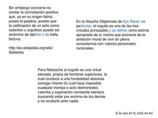 25
Si lo veo en
ti
, está en mi
Sin embargo conviene no
olvidar la connotación positiva
que, ya en su origen latino,
posee la palabra, puesto que
la cali
fi
cación de un acto como
soberbio u orgulloso puede ser
sinónimo de óptimo o de bella
factura.
 

http://es.wikipedia.org/wiki/
Soberbia
En la
fi
losofía Objetivista de Ayn Rand, en
particular, el orgullo es una de las tres
virtudes principales y se de
fi
ne como estima
apropiada de sí mismo que proviene de la
ambición moral de vivir en plena
consistencia con valores personales
racionales.
Para Nietzsche el orgullo es una virtud
elevada, propia de hombres superiores, la
cual conduce a una honestidad absoluta
consigo mismo (lo cual hace imposible
cualquier trampa o acto deshonesto),
valentía y superación constante siempre
buscando estar por encima de los demás
y no ocultarlo ante nadie.
 