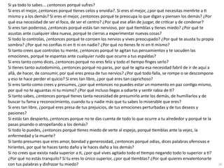 26
Si ya todo lo sabes... ¿entonces porqué sufres?


Si eres el mejor, ¿entonces porqué
ti
enes celos y envidia?. Si eres el mejor, ¿por qué necesitas men
ti
rte a
ti
mismo y a los demás? Si eres el mejor, ¿entonces porqué te preocupa lo que digan y piensen los demás? ¿Por
qué esa necesidad de ser el foco, de ser el centro? ¿Por qué ese afán de juzgar, de cri
ti
car y de condenar?


Si eres tan poderoso, ¿entonces porqué estás tan nervioso, por qué
ti
emblas y
ti
enes miedo? ¿Por qué te
asustas ante cualquier idea nueva, porqué te cierras a experimentar nuevas cosas?


Si todo lo controlas, ¿entonces porqué te corroen los nervios y vives preocupado? ¿Por qué te asusta tu propia
sombra? ¿Por qué no con
fí
as ni en
ti
ni en nadie? ¿Por qué no
ti
enes fe ni en
ti
mismo?


Si tanto crees que controlas tu mente, ¿entonces porqué te agitan tus pensamientos y te sacuden las
emociones, porqué te espantas ante cualquier ruido que ocurre a tus espaldas?


Si eres tanto como dices, ¿entonces porqué no eres feliz y todo el
ti
empo
fi
nges serlo?


Si
ti
enes tanto autodominio, ¿entonces porqué no paras, por qué te agita esa necesidad fabril de ir de aquí a
allá, de hacer, de consumir, por qué eres presa de tus nervios? ¿Por qué todo falla, se rompe o se descompone
y eso te hace perder el quicio? Si eres tan libre, ¿por qué eres tan caprichoso?


Si eres tanto como crees y presumes, ¿por qué entonces no puedes estar un momento en paz con
ti
go mismo,
por qué no te aguantas ni tu mismo? ¿Por qué incluso llegas a odiarte y sen
ti
r rabia de
ti
?


Si tanto sabes, ¿entonces porqué
ti
enes tanta necesidad de presumirlo ante los demás, de humillarlos y de
buscar tu fama y reconocimiento, cuando tu y nadie más que tu sabes lo miserable que eres?


Si eres tan libre, ¿porqué eres presa de tus prejuicios, de tus emociones perturbadas y de tus deseos y
pasiones?


Si estás tan despierto, ¿entonces porque no te das cuenta de todo lo que ocurre a tu alrededor y porqué te la
pasas pisando o atropellando a los demás?


Si todo lo puedes, ¿entonces porqué
ti
enes miedo de verte al espejo, porqué
ti
emblas ante la vejez, la
enfermedad y la muerte?


Si tanto presumes que eres amor, bondad y generosidad, ¿entonces porqué odias, dices palabras ofensivas e
hirientes, por qué te haces tanto daño y le haces daño a los demás?


Si no crees que exista nada superior a
ti
, ¿por qué vives agitado todo el
ti
empo negando todo lo superior a
ti
?
¿Por qué no estás tranquilo? Si tu eres lo único superior, ¿por qué
ti
emblas? ¿Por qué quieres envalentonarte
con tus palabras y disfrazar tu miedo?
 