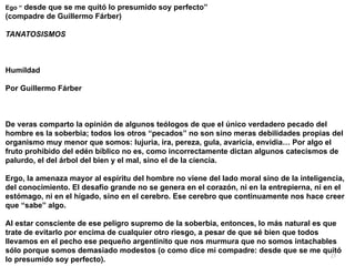 27
Ego “ desde que se me quitó lo presumido soy perfecto”


(compadre de Guillermo Fárber)


TANATOSISMOS




Humildad


Por Guillermo Fárber




De veras comparto la opinión de algunos teólogos de que el único verdadero pecado del
hombre es la soberbia; todos los otros “pecados” no son sino meras debilidades propias del
organismo muy menor que somos: lujuria, ira, pereza, gula, avaricia, envidia… Por algo el
fruto prohibido del edén bíblico no es, como incorrectamente dictan algunos catecismos de
palurdo, el del árbol del bien y el mal, sino el de la ciencia.


Ergo, la amenaza mayor al espíritu del hombre no viene del lado moral sino de la inteligencia,
del conocimiento. El desafío grande no se genera en el corazón, ni en la entrepierna, ni en el
estómago, ni en el hígado, sino en el cerebro. Ese cerebro que continuamente nos hace creer
que “sabe” algo.


Al estar consciente de ese peligro supremo de la soberbia, entonces, lo más natural es que
trate de evitarlo por encima de cualquier otro riesgo, a pesar de que sé bien que todos
llevamos en el pecho ese pequeño argentinito que nos murmura que no somos intachables
sólo porque somos demasiado modestos (o como dice mi compadre: desde que se me quitó
lo presumido soy perfecto).
 