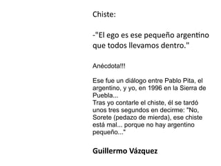 Chiste:


-El ego es ese pequeño argen
ti
no
que todos llevamos dentro.


Anécdota!!!




Ese fue un diálogo entre Pablo Pita, el
argentino, y yo, en 1996 en la Sierra de
Puebla...


Tras yo contarle el chiste, él se tardó
unos tres segundos en decirme: No,
Sorete (pedazo de mierda), ese chiste
está mal... porque no hay argentino
pequeño...


Guillermo Vázquez
 