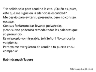 “He salido solo para acudir a la cita. ¿Quién es, pues,
este que me sigue en la silenciosa oscuridad?


Me desvío para evitar su presencia, pero no consigo
escapar.


Con sus fanfarronadas levanta polvaredas,


y con su voz poderosa remeda todas las palabras que
yo pronuncio.


Es mi propio yo miserable, ¡oh Señor! No conoce la
vergüenza.


Pero yo me avergüenzo de acudir a tu puerta en su
compañía”


Rabindranath Tagore
Si lo veo en
ti
, está en mi
 