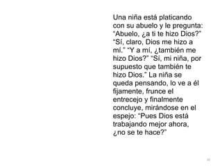 30
Una niña está platicando
con su abuelo y le pregunta:
“Abuelo, ¿a ti te hizo Dios?”
“Sí, claro, Dios me hizo a
mí.” “Y a mí, ¿también me
hizo Dios?” “Sí, mi niña, por
supuesto que también te
hizo Dios.” La niña se
queda pensando, lo ve a él
fijamente, frunce el
entrecejo y finalmente
concluye, mirándose en el
espejo: “Pues Dios está
trabajando mejor ahora,
¿no se te hace?”
 