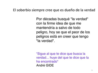 31
Por décadas busqué la verdad
con la
fi
rme idea de que me
mantendría a salvo de todo
peligro, hoy se que el peor de los
peligros está en creer que tengo
la verdad
.

“Sigue al que te dice que busca la
verdad... huye del que te dice que la
ha encontrado


André GIDE
El soberbio siempre cree que es dueño de la verdad
 