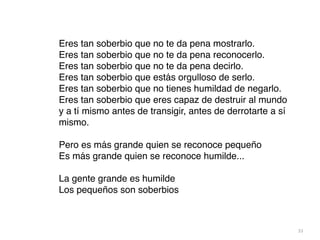 33
Eres tan soberbio que no te da pena mostrarlo
.

Eres tan soberbio que no te da pena reconocerlo
.

Eres tan soberbio que no te da pena decirlo
.

Eres tan soberbio que estás orgulloso de serlo
.

Eres tan soberbio que no tienes humildad de negarlo
.

Eres tan soberbio que eres capaz de destruir al mundo
y a tí mismo antes de transigir, antes de derrotarte a sí
mismo
.

Pero es más grande quien se reconoce pequeñ
o

Es más grande quien se reconoce humilde..
.

La gente grande es humild
e

Los pequeños son soberbios
 