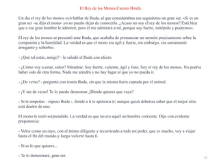 35
El Rey de los Monos.Cuento Hindú.


Un día el rey de los monos oyó hablar de Buda, al que consideraban sus seguidores un gran ser. «Si es un
gran ser -se dijo el mono- yo no puedo dejar de conocerlo. ¿Acaso no soy el rey de los monos? Está bien
que a ese gran hombre le admiren, pero él me admirará a mí, porque soy fuerte, intrépido y poderoso».


El rey de los monos se presentó ante Buda, que acababa de pronunciar un sermón precisamente sobre la
compasión y la humildad. La verdad es que el mono era ágil y fuerte, sin embargo, era sumamente
arrogante y soberbio.


- ¿Qué tal estás, amigo? - le saludó el Buda con afecto.


- ¿Cómo voy a estar, señor? Miradme. Soy fuerte, valiente, ágil y listo. Soy el rey de los monos. No podría
haber sido de otra forma. Nada me arredra y no hay lugar al que yo no pueda ir.


- ¿De veras? - preguntó con ironía Buda, sin que la misma fuera captada por el animal.


- ¡Y tan de veras! Te lo puedo demostrar ¿Dónde quieres que vaya?


- Si te empeñas - repuso Buda -, donde a ti te apetezca ir; aunque quizá deberías saber que el mejor sitio
está dentro de uno.


El mono le miró sorprendido. La verdad es que no era aquél un hombre corriente. Dijo con evidente
prepotencia:


- Veloz como un rayo, con el ánimo diligente y recurriendo a todo mi poder, que es mucho, voy a viajar
hasta el fin del mundo y luego volveré hasta ti.


- Si es lo que quieres...


- Te lo demostraré, gran ser.
 