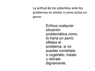 37
Enfoca cualquier
situación
problemática como
lo haría un perro:
olfatea el
problema; si no
puedes comértelo
o cogértelo, méalo
y retírate
dignamente.
La ac
ti
tud de los soberbios ante los
problemas es similar a como actúa un
perro:
 