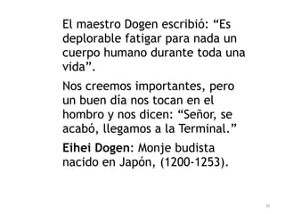 38
El maestro Dogen escribió: “Es
deplorable fatigar para nada un
cuerpo humano durante toda una
vida”.


Nos creemos importantes, pero
un buen día nos tocan en el
hombro y nos dicen: “Señor, se
acabó, llegamos a la Terminal.”


Eihei Dogen: Monje budista
nacido en Japón, (1200-1253).
 