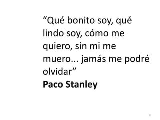 39
“Qué bonito soy, qué
lindo soy, cómo me
quiero, sin mi me
muero... jamás me podré
olvidar”


Paco Stanley
 