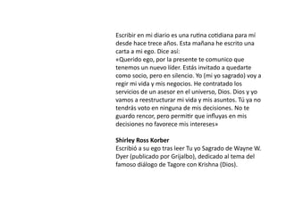 Escribir en mi diario es una ru
ti
na co
ti
diana para mí
desde hace trece años. Esta mañana he escrito una
carta a mi ego. Dice así:


«Querido ego, por la presente te comunico que
tenemos un nuevo líder. Estás invitado a quedarte
como socio, pero en silencio. Yo (mi yo sagrado) voy a
regir mi vida y mis negocios. He contratado los
servicios de un asesor en el universo, Dios. Dios y yo
vamos a reestructurar mi vida y mis asuntos. Tú ya no
tendrás voto en ninguna de mis decisiones. No te
guardo rencor, pero permi
ti
r que in
fl
uyas en mis
decisiones no favorece mis intereses»


Shirley Ross Korber


Escribió a su ego tras leer Tu yo Sagrado de Wayne W.
Dyer (publicado por Grijalbo), dedicado al tema del
famoso diálogo de Tagore con Krishna (Dios).
 