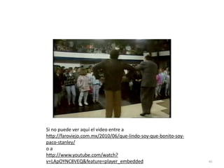 40
Si no puede ver aquí el video entre a


h
tt
p://faroviejo.com.mx/2010/06/que-lindo-soy-que-bonito-soy-
paco-stanley/


o a


h
tt
p://www.youtube.com/watch?
v=LApOYNC8VEQfeature=player_embedded
 