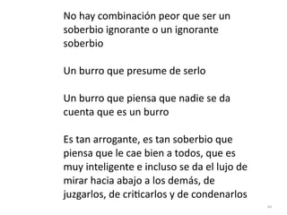 44
No hay combinación peor que ser un
soberbio ignorante o un ignorante
soberbio


Un burro que presume de serlo


Un burro que piensa que nadie se da
cuenta que es un burro


Es tan arrogante, es tan soberbio que
piensa que le cae bien a todos, que es
muy inteligente e incluso se da el lujo de
mirar hacia abajo a los demás, de
juzgarlos, de cri
ti
carlos y de condenarlos
 