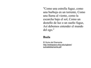 "Como una estrella fugaz, como
una burbuja en un torrente, Como
una llama al viento, como la
escarcha bajo el sol, Como un
destello de luz o un sueño fugaz,


Así debemos entender el mundo
del ego."
Buda
El Sutra del Diamant
e

http://webspace.ship.edu/cgboer/
sutradeldiamante.pdf
 
