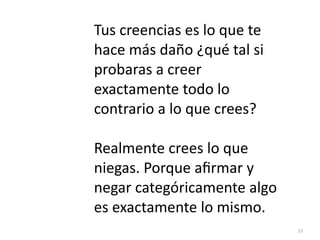 55
Tus creencias es lo que te
hace más daño ¿qué tal si
probaras a creer
exactamente todo lo
contrario a lo que crees?


Realmente crees lo que
niegas. Porque a
fi
rmar y
negar categóricamente algo
es exactamente lo mismo.
 