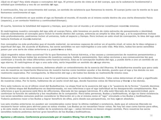 58
¿Qué es el ego? Hay siete etapas o conceptos del ego. El primer punto de vista es el del cuerpo, que es la substancia fundamental o
entidad que simboliza y nos da un sentido del ego.


A continuación, hay un conocimiento del cuerpo, un sentido de existencia que llamamos la mente. El cuerpo junto con la mente es lo que
llamamos comúnmente el ego.


El tercero, el ambiente en que existe el ego es llamado el mundo. El mundo en sí mismo existe dentro de una cierta dimensión física
(espacio), y un contexto histórico y continuidad (tiempo).


El cuarto, tenemos la totalidad del espacio y tiempo, que junto con el mundo y el universo constituyen nosotros mismos.


Si restringimos nuestro concepto del ego sólo al cuerpo físico, sólo tenemos un punto de vista estrecho de pensamiento e identidad.
Cuando extendemos el concepto para incluir la mente dentro del cuerpo, entonces se amplia la idea del ego, y si lo expandimos incluso
más profundamente, podríamos incluir el universo, todo el espacio y tiempo. Pero incluso en este nivel de concepción, la idea del ego está
todavía limitada al mundo material.


Con conceptos no más profundos que el mundo material, no seremos capaces de entrar en el quinto nivel, el reino de la idea religiosa o
espiritual del ego. De acuerdo al Budismo, los seres sensibles no son restringidos a una sola vida. Más bien, todos los seres sensibles
pasan por una serie de vidas anteriores a y posteriores a ésta.


¿Qué engendra estas vidas sucesivas? Es lo que llamamos la fuerza kármica, o las causas y consecuencias de nuestros pensamientos y
acciones. Esto incluye todas las acciones de nuestros cuerpos, habla y pensamiento. Son estas acciones y sus consecuencias las que
continúan a través de vidas diferentes como fuerza kármica. Esta es la concepción budista del ego, y puede darle a uno un sentido de un
ego eterno. Si restringimos el ego a una sola vida, sería imposible un sentido de un ego eterno.


Para comprender las vidas sucesivas, debemos añadir un entendimiento de la esencia del Dharma. El Budadharma enseña que para cada
uno de nosotros es importante liberarnos de nuestro karma como tambien ayudar a los demás, puesto que el ego y los demás no son
realmente separados. Por consiguiente, la liberación del ego y de todos los demás es realmente la misma cosa.


Debemos hacer votos de dedicarnos a ese fin si podríamos realizar la verdadera liberación. Tales votos determinan el valor y significado
de nuestras vidas. Por lo tanto, hablamos de un sexto nivel del ego, donde hacemos votos de liberarnos y liberar a los demás.


Pero este todavía no es el último nivel del Budadharma. La etapa final es la ausencia del ego o la “ausencia de la forma.” Cuando decimos
que la última etapa del Budadharma es desinteresada, no nos referimos a que el ego individual se ha desaparecido completamente. Nos
referimos a que la persona está libre de aflicciones, liberada de los apegos kármicos. Él o ella está liberado de la egocentricidad, pero
continúan la función de sabiduría y los resultados de la compasión. Para tales personas, Budas y bodhisattvas, el ego no tiene existencia.
Los seres sensibles comunes podrían considerar la liberación en y de sí misma como el “ego” vinculado a los Budas y bodhisattvas.
Todavía podemos rezar a los Budas y lograr beneficio de ellos, pero desde sus perspectivas, no hay ego en absoluto.


Los seis niveles anteriores no pueden ser considerados como tener la última realidad o existencia, dado que al volverse liberado es
necesario hacer votos para abrirse paso en estos niveles. Los Budas ya no necesitan hacer votos. No hay tal cosa como karma para ellos,
y de este modo no es necesario hablar de la existencia del ego – estos términos no tienen ningún sentido. Pero nosotros los seres
sensibles todavía podemos derivar gran beneficio de los Budas y bodhisattvas.


Egoísmo y altruismo. Conferencia pronunciada por el maestro Sheng Yen el 9 de mayo de 1993.
 