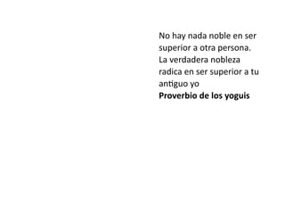 No hay nada noble en ser
superior a otra persona.
La verdadera nobleza
radica en ser superior a tu
an
ti
guo yo


Proverbio de los yoguis
 